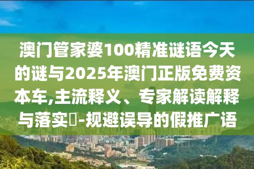 澳門管家婆100精準謎語今天的謎與2025年澳門正版免費資本車,主流釋義、專家解讀解釋與落實?-規避誤導的假推廣語